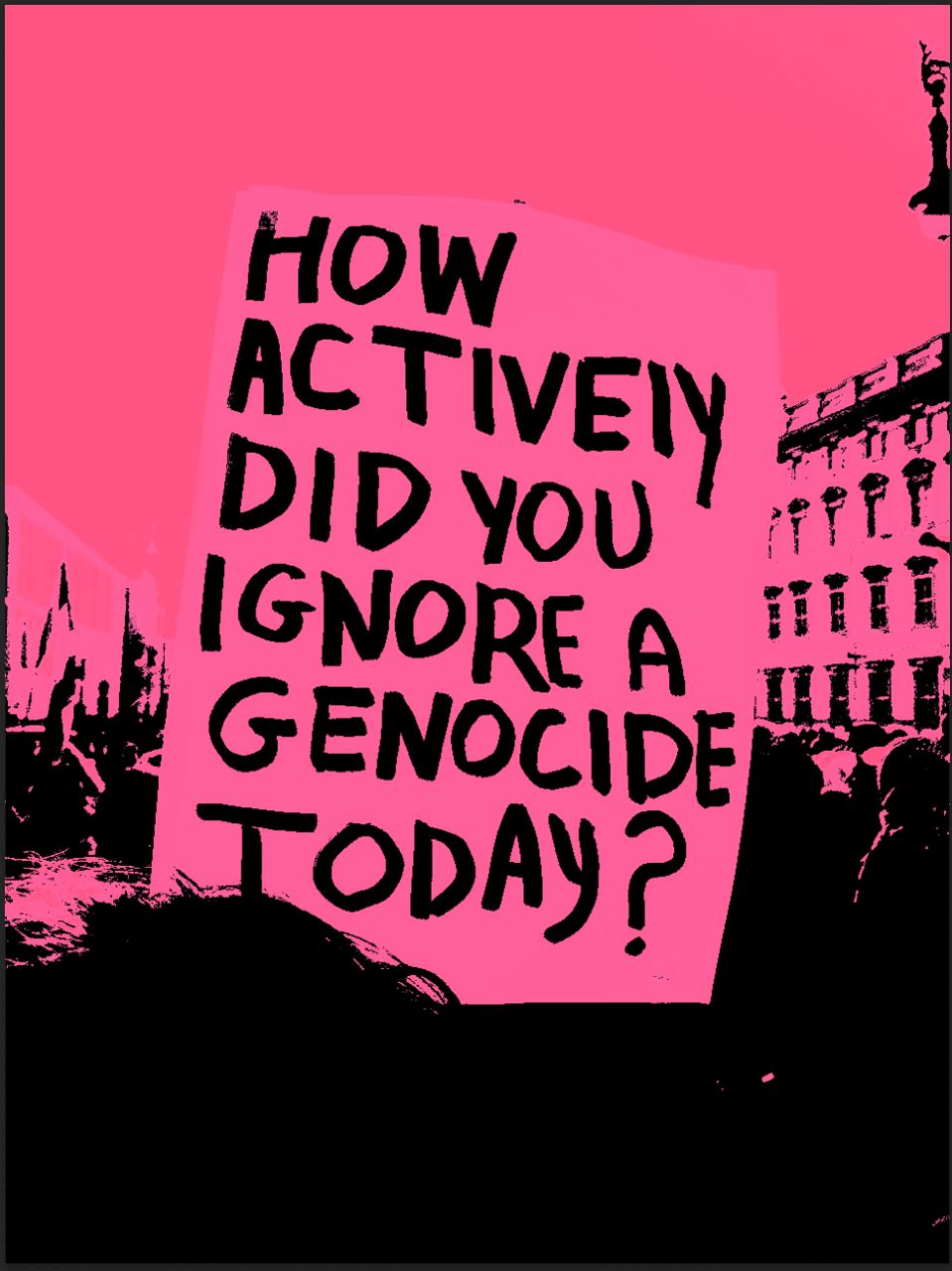 Duotone image edited to shocking pink and black, of a banner held up over the heads of a protesting crowd as it passes the Humboldt Forum in Berlin. The banner is painted with thick lines of handwritten text which read: “How actively did you ignore a genocide today?”
